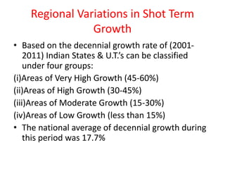 Regional Variations in Shot Term
Growth
• Based on the decennial growth rate of (2001-
2011) Indian States & U.T.’s can be classified
under four groups:
(i)Areas of Very High Growth (45-60%)
(ii)Areas of High Growth (30-45%)
(iii)Areas of Moderate Growth (15-30%)
(iv)Areas of Low Growth (less than 15%)
• The national average of decennial growth during
this period was 17.7%
 