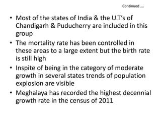 • Most of the states of India & the U.T’s of
Chandigarh & Puducherry are included in this
group
• The mortality rate has been controlled in
these areas to a large extent but the birth rate
is still high
• Inspite of being in the category of moderate
growth in several states trends of population
explosion are visible
• Meghalaya has recorded the highest decennial
growth rate in the census of 2011
Continued ….
 