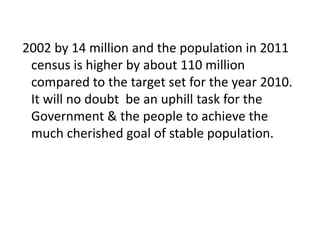 2002 by 14 million and the population in 2011
census is higher by about 110 million
compared to the target set for the year 2010.
It will no doubt be an uphill task for the
Government & the people to achieve the
much cherished goal of stable population.
 
