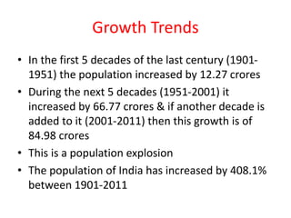 Growth Trends
• In the first 5 decades of the last century (1901-
1951) the population increased by 12.27 crores
• During the next 5 decades (1951-2001) it
increased by 66.77 crores & if another decade is
added to it (2001-2011) then this growth is of
84.98 crores
• This is a population explosion
• The population of India has increased by 408.1%
between 1901-2011
 