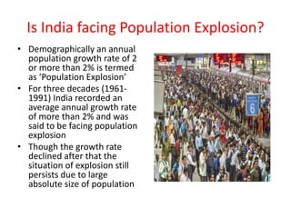 Is India facing Population Explosion?
• Demographically an annual
population growth rate of 2
or more than 2% is termed
as ‘Population Explosion’
• For three decades (1961-
1991) India recorded an
average annual growth rate
of more than 2% and was
said to be facing population
explosion
• Though the growth rate
declined after that the
situation of explosion still
persists due to large
absolute size of population
 
