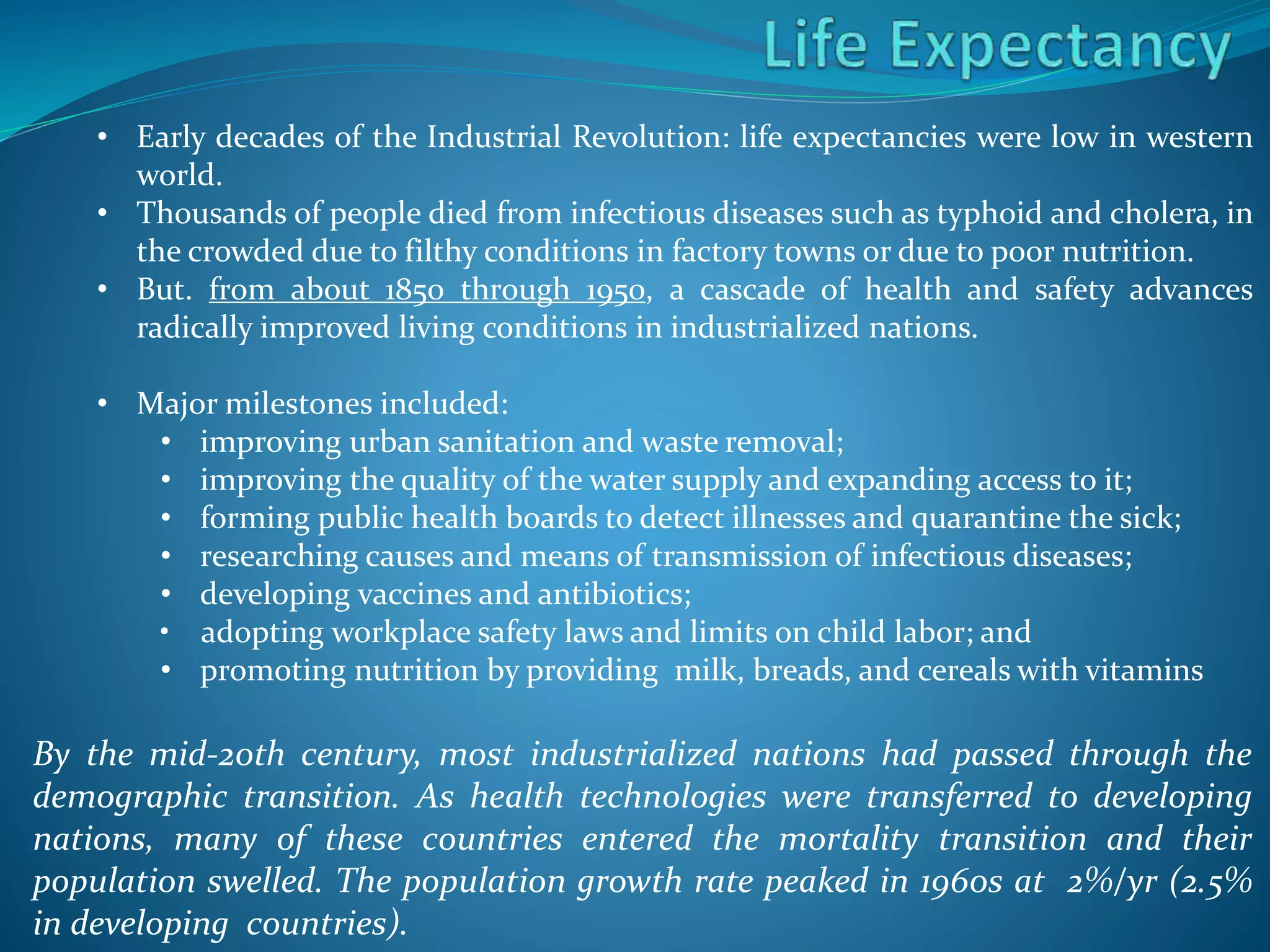 • Early decades of the Industrial Revolution: life expectancies were low in western
world.
• Thousands of people died from infectious diseases such as typhoid and cholera, in
the crowded due to filthy conditions in factory towns or due to poor nutrition.
• But. from about 1850 through 1950, a cascade of health and safety advances
radically improved living conditions in industrialized nations.
• Major milestones included:
• improving urban sanitation and waste removal;
• improving the quality of the water supply and expanding access to it;
• forming public health boards to detect illnesses and quarantine the sick;
• researching causes and means of transmission of infectious diseases;
• developing vaccines and antibiotics;
• adopting workplace safety laws and limits on child labor; and
• promoting nutrition by providing milk, breads, and cereals with vitamins
By the mid-20th century, most industrialized nations had passed through the
demographic transition. As health technologies were transferred to developing
nations, many of these countries entered the mortality transition and their
population swelled. The population growth rate peaked in 1960s at 2%/yr (2.5%
in developing countries).
 