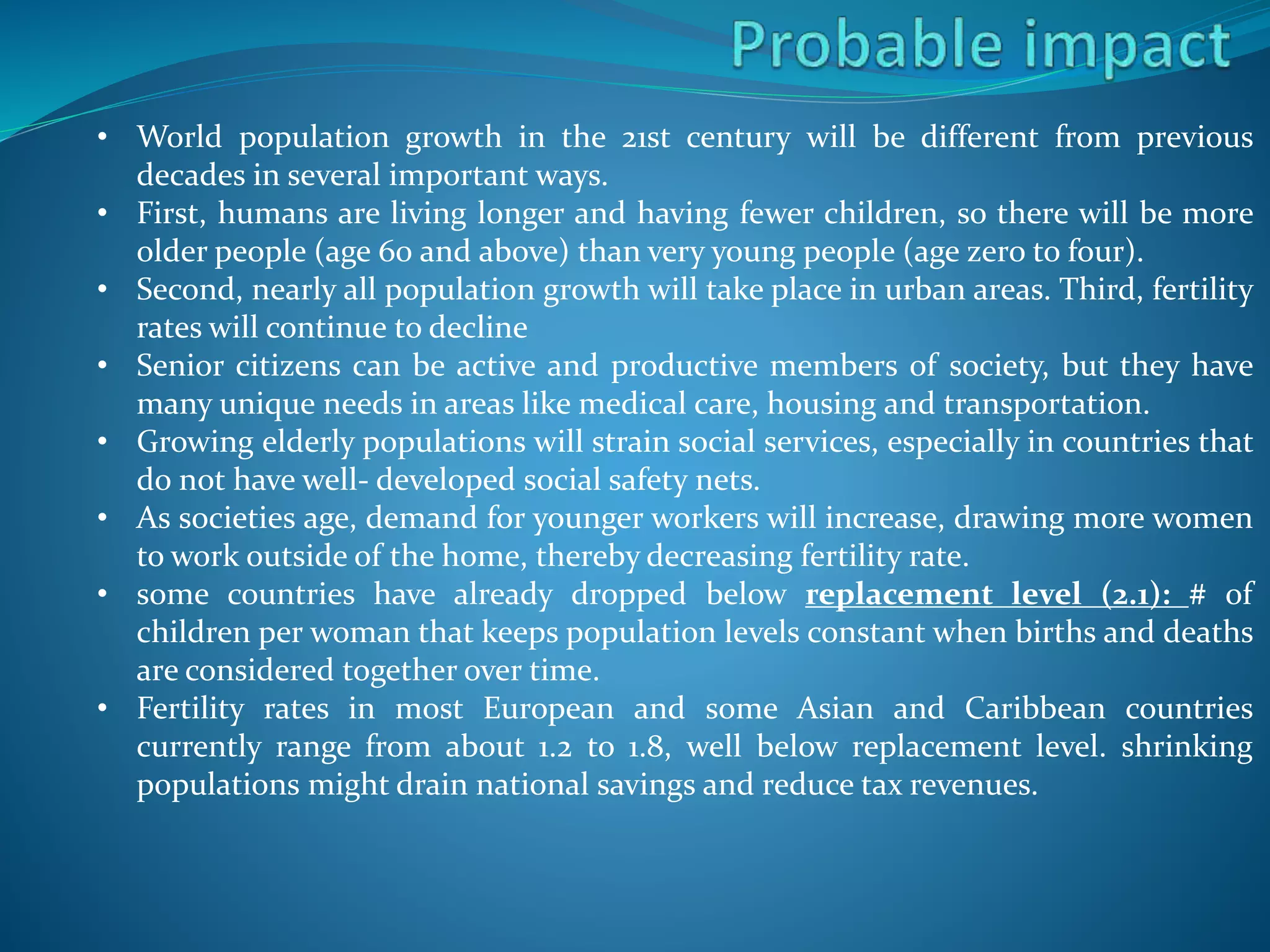 • World population growth in the 21st century will be different from previous
decades in several important ways.
• First, humans are living longer and having fewer children, so there will be more
older people (age 60 and above) than very young people (age zero to four).
• Second, nearly all population growth will take place in urban areas. Third, fertility
rates will continue to decline
• Senior citizens can be active and productive members of society, but they have
many unique needs in areas like medical care, housing and transportation.
• Growing elderly populations will strain social services, especially in countries that
do not have well- developed social safety nets.
• As societies age, demand for younger workers will increase, drawing more women
to work outside of the home, thereby decreasing fertility rate.
• some countries have already dropped below replacement level (2.1): # of
children per woman that keeps population levels constant when births and deaths
are considered together over time.
• Fertility rates in most European and some Asian and Caribbean countries
currently range from about 1.2 to 1.8, well below replacement level. shrinking
populations might drain national savings and reduce tax revenues.
 