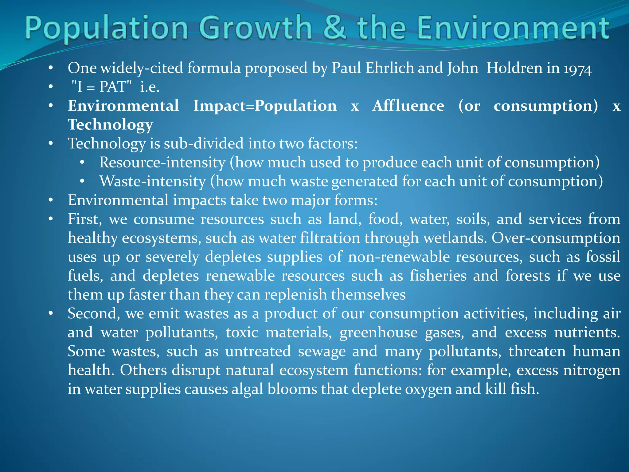 • One widely-cited formula proposed by Paul Ehrlich and John Holdren in 1974
• "I = PAT" i.e.
• Environmental Impact=Population x Affluence (or consumption) x
Technology
• Technology is sub-divided into two factors:
• Resource-intensity (how much used to produce each unit of consumption)
• Waste-intensity (how much waste generated for each unit of consumption)
• Environmental impacts take two major forms:
• First, we consume resources such as land, food, water, soils, and services from
healthy ecosystems, such as water filtration through wetlands. Over-consumption
uses up or severely depletes supplies of non-renewable resources, such as fossil
fuels, and depletes renewable resources such as fisheries and forests if we use
them up faster than they can replenish themselves
• Second, we emit wastes as a product of our consumption activities, including air
and water pollutants, toxic materials, greenhouse gases, and excess nutrients.
Some wastes, such as untreated sewage and many pollutants, threaten human
health. Others disrupt natural ecosystem functions: for example, excess nitrogen
in water supplies causes algal blooms that deplete oxygen and kill fish.
 