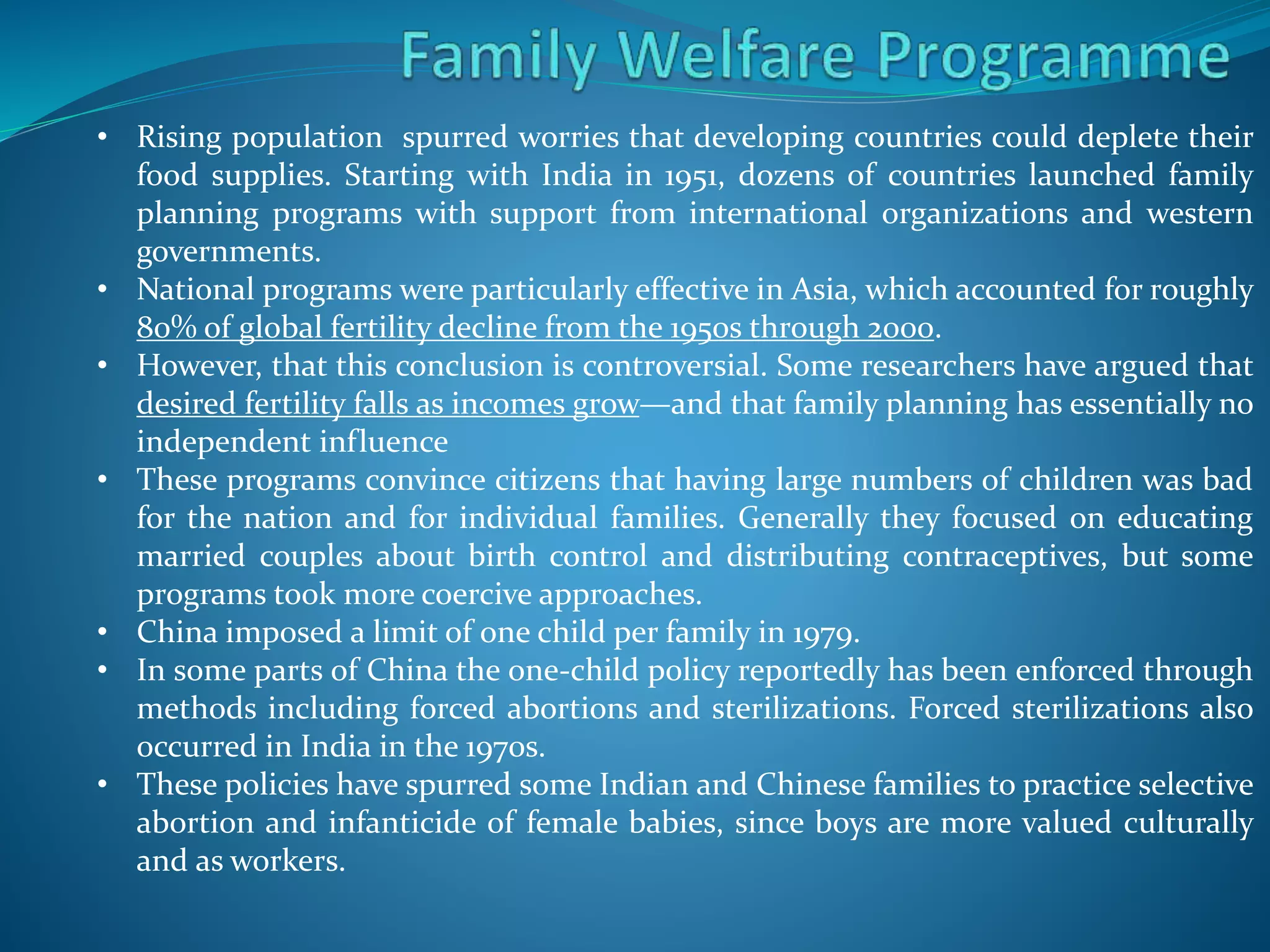 • Rising population spurred worries that developing countries could deplete their
food supplies. Starting with India in 1951, dozens of countries launched family
planning programs with support from international organizations and western
governments.
• National programs were particularly effective in Asia, which accounted for roughly
80% of global fertility decline from the 1950s through 2000.
• However, that this conclusion is controversial. Some researchers have argued that
desired fertility falls as incomes grow—and that family planning has essentially no
independent influence
• These programs convince citizens that having large numbers of children was bad
for the nation and for individual families. Generally they focused on educating
married couples about birth control and distributing contraceptives, but some
programs took more coercive approaches.
• China imposed a limit of one child per family in 1979.
• In some parts of China the one-child policy reportedly has been enforced through
methods including forced abortions and sterilizations. Forced sterilizations also
occurred in India in the 1970s.
• These policies have spurred some Indian and Chinese families to practice selective
abortion and infanticide of female babies, since boys are more valued culturally
and as workers.
 