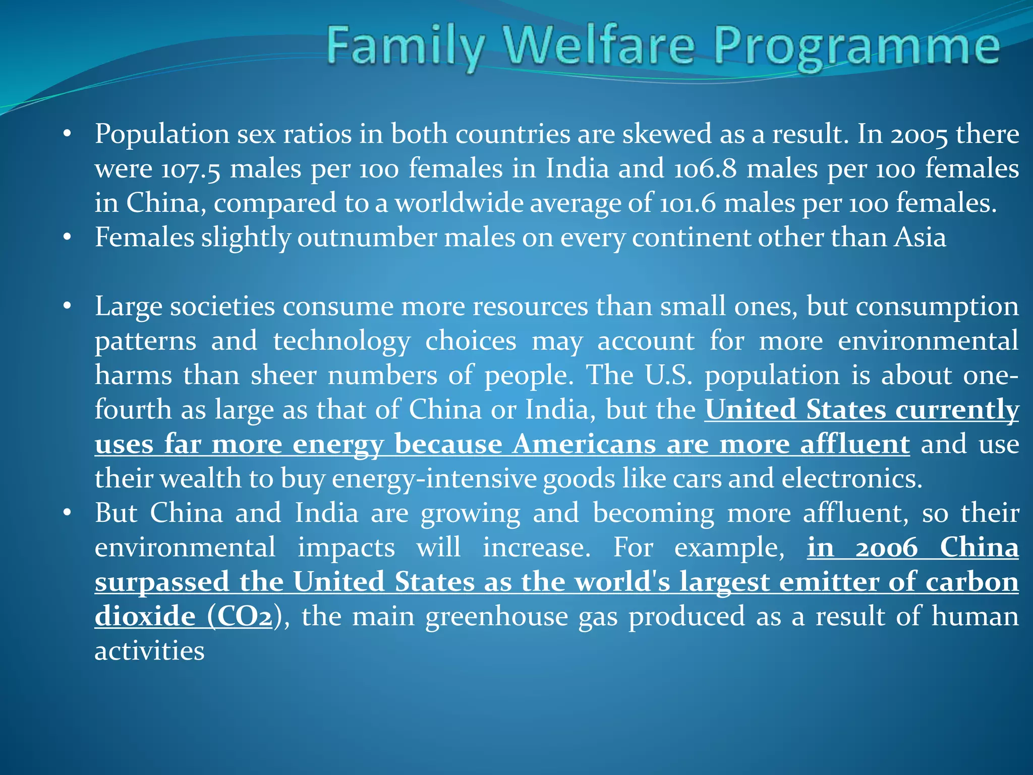 • Population sex ratios in both countries are skewed as a result. In 2005 there
were 107.5 males per 100 females in India and 106.8 males per 100 females
in China, compared to a worldwide average of 101.6 males per 100 females.
• Females slightly outnumber males on every continent other than Asia
• Large societies consume more resources than small ones, but consumption
patterns and technology choices may account for more environmental
harms than sheer numbers of people. The U.S. population is about one-
fourth as large as that of China or India, but the United States currently
uses far more energy because Americans are more affluent and use
their wealth to buy energy-intensive goods like cars and electronics.
• But China and India are growing and becoming more affluent, so their
environmental impacts will increase. For example, in 2006 China
surpassed the United States as the world's largest emitter of carbon
dioxide (CO2), the main greenhouse gas produced as a result of human
activities
 