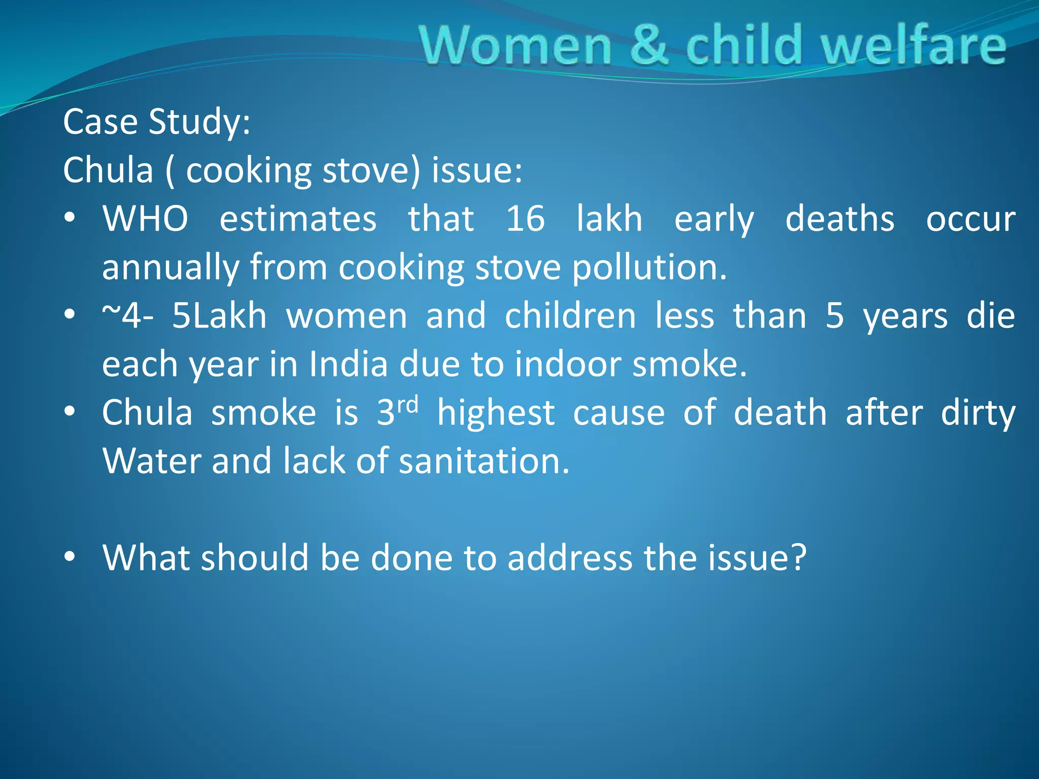 Case Study:
Chula ( cooking stove) issue:
• WHO estimates that 16 lakh early deaths occur
annually from cooking stove pollution.
• ~4- 5Lakh women and children less than 5 years die
each year in India due to indoor smoke.
• Chula smoke is 3rd highest cause of death after dirty
Water and lack of sanitation.
• What should be done to address the issue?
 