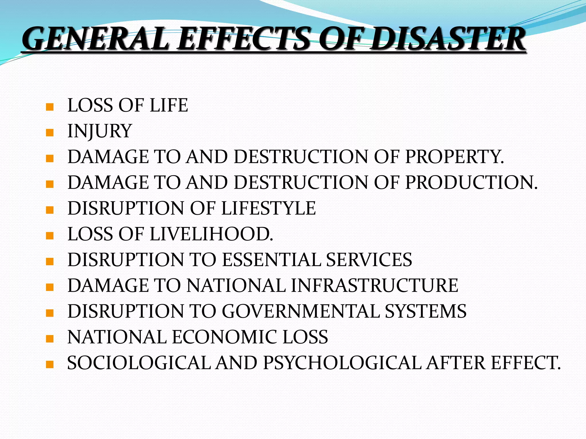 GENERAL EFFECTS OF DISASTER
 LOSS OF LIFE
 INJURY
 DAMAGE TO AND DESTRUCTION OF PROPERTY.
 DAMAGE TO AND DESTRUCTION OF PRODUCTION.
 DISRUPTION OF LIFESTYLE
 LOSS OF LIVELIHOOD.
 DISRUPTION TO ESSENTIAL SERVICES
 DAMAGE TO NATIONAL INFRASTRUCTURE
 DISRUPTION TO GOVERNMENTAL SYSTEMS
 NATIONAL ECONOMIC LOSS
 SOCIOLOGICAL AND PSYCHOLOGICAL AFTER EFFECT.
 
