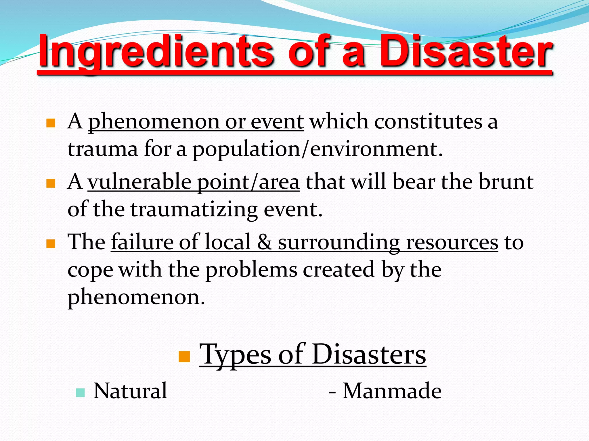  A phenomenon or event which constitutes a
trauma for a population/environment.
 A vulnerable point/area that will bear the brunt
of the traumatizing event.
 The failure of local & surrounding resources to
cope with the problems created by the
phenomenon.
 Types of Disasters
 Natural - Manmade
Ingredients of a Disaster
 