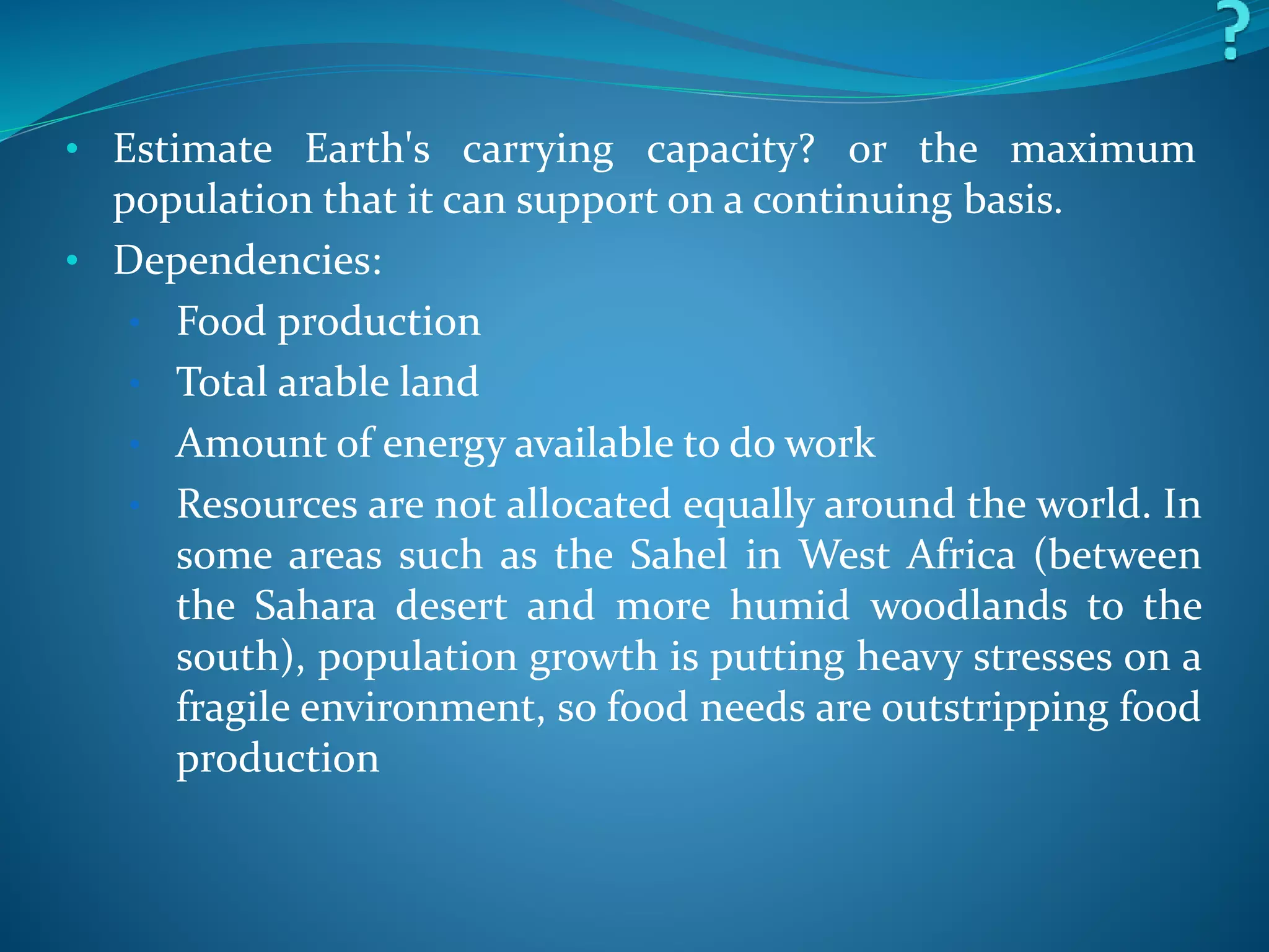 • Estimate Earth's carrying capacity? or the maximum
population that it can support on a continuing basis.
• Dependencies:
• Food production
• Total arable land
• Amount of energy available to do work
• Resources are not allocated equally around the world. In
some areas such as the Sahel in West Africa (between
the Sahara desert and more humid woodlands to the
south), population growth is putting heavy stresses on a
fragile environment, so food needs are outstripping food
production
 