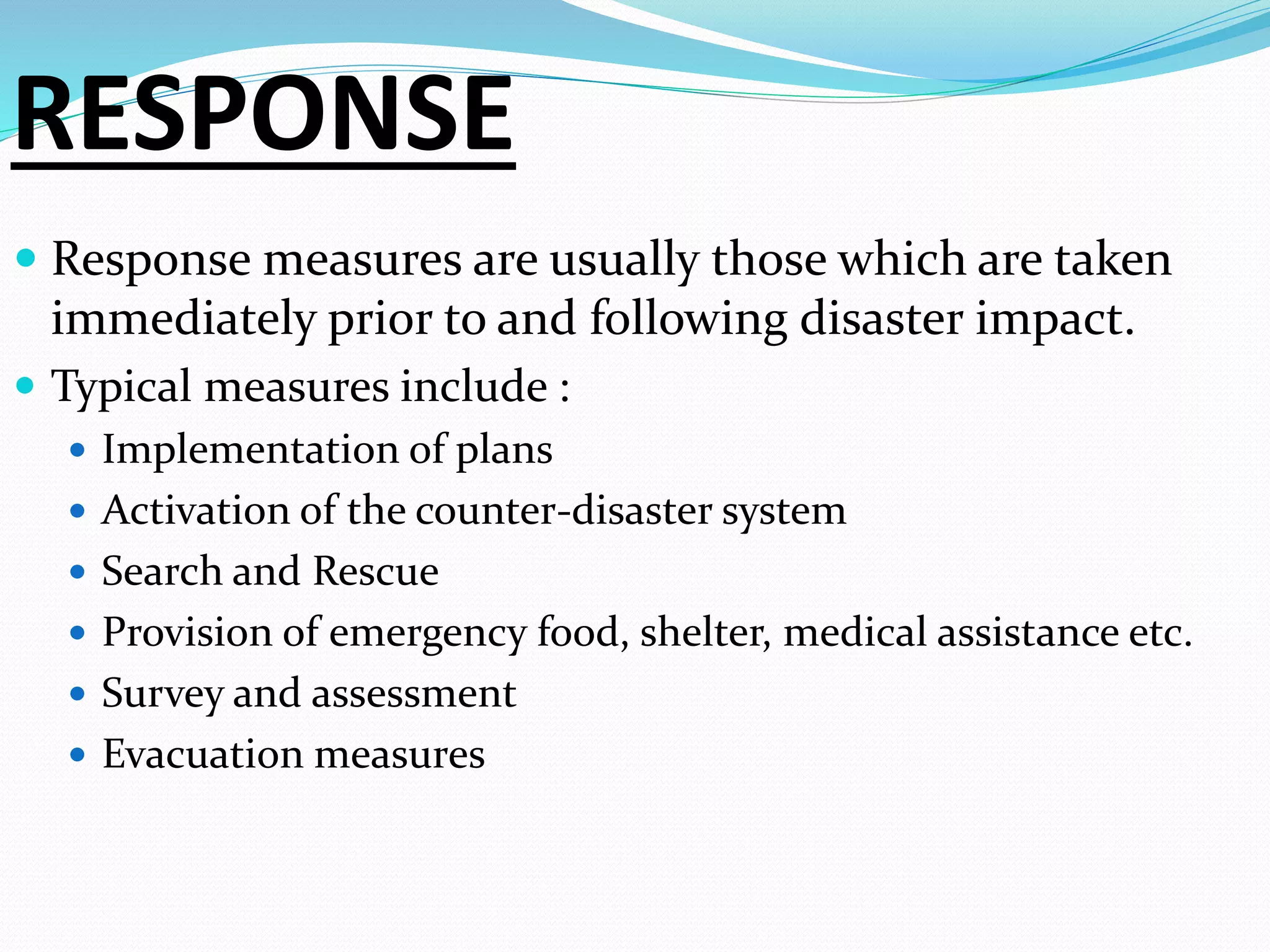 RESPONSE
 Response measures are usually those which are taken
immediately prior to and following disaster impact.
 Typical measures include :
 Implementation of plans
 Activation of the counter-disaster system
 Search and Rescue
 Provision of emergency food, shelter, medical assistance etc.
 Survey and assessment
 Evacuation measures
 