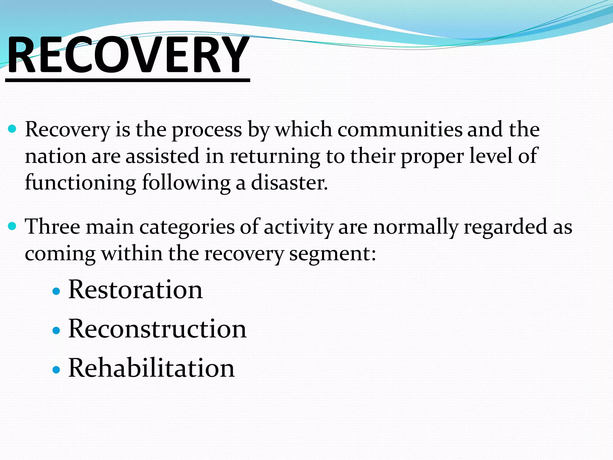 RECOVERY
 Recovery is the process by which communities and the
nation are assisted in returning to their proper level of
functioning following a disaster.
 Three main categories of activity are normally regarded as
coming within the recovery segment:
 Restoration
 Reconstruction
 Rehabilitation
 