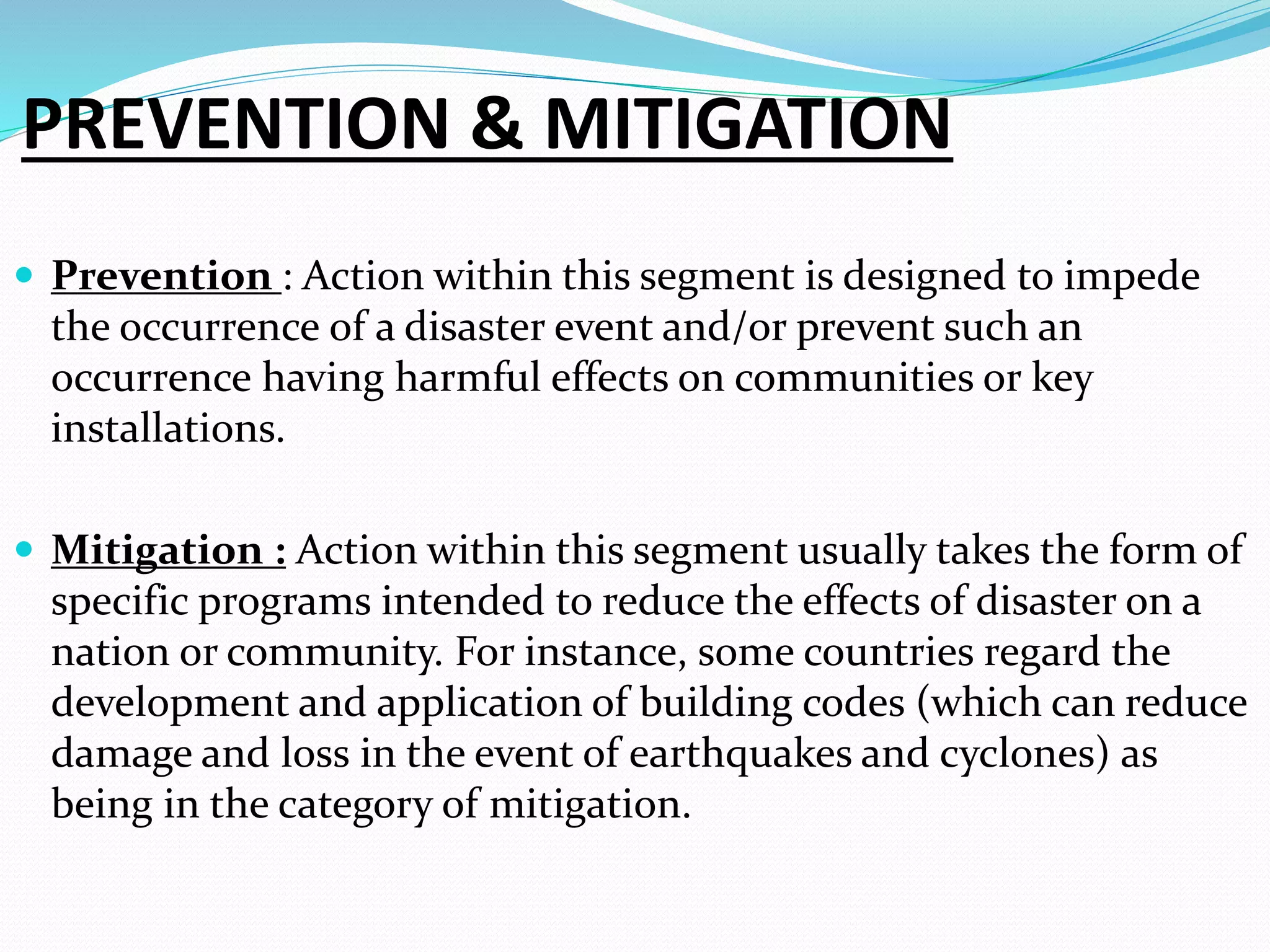 PREVENTION & MITIGATION
 Prevention : Action within this segment is designed to impede
the occurrence of a disaster event and/or prevent such an
occurrence having harmful effects on communities or key
installations.
 Mitigation : Action within this segment usually takes the form of
specific programs intended to reduce the effects of disaster on a
nation or community. For instance, some countries regard the
development and application of building codes (which can reduce
damage and loss in the event of earthquakes and cyclones) as
being in the category of mitigation.
 