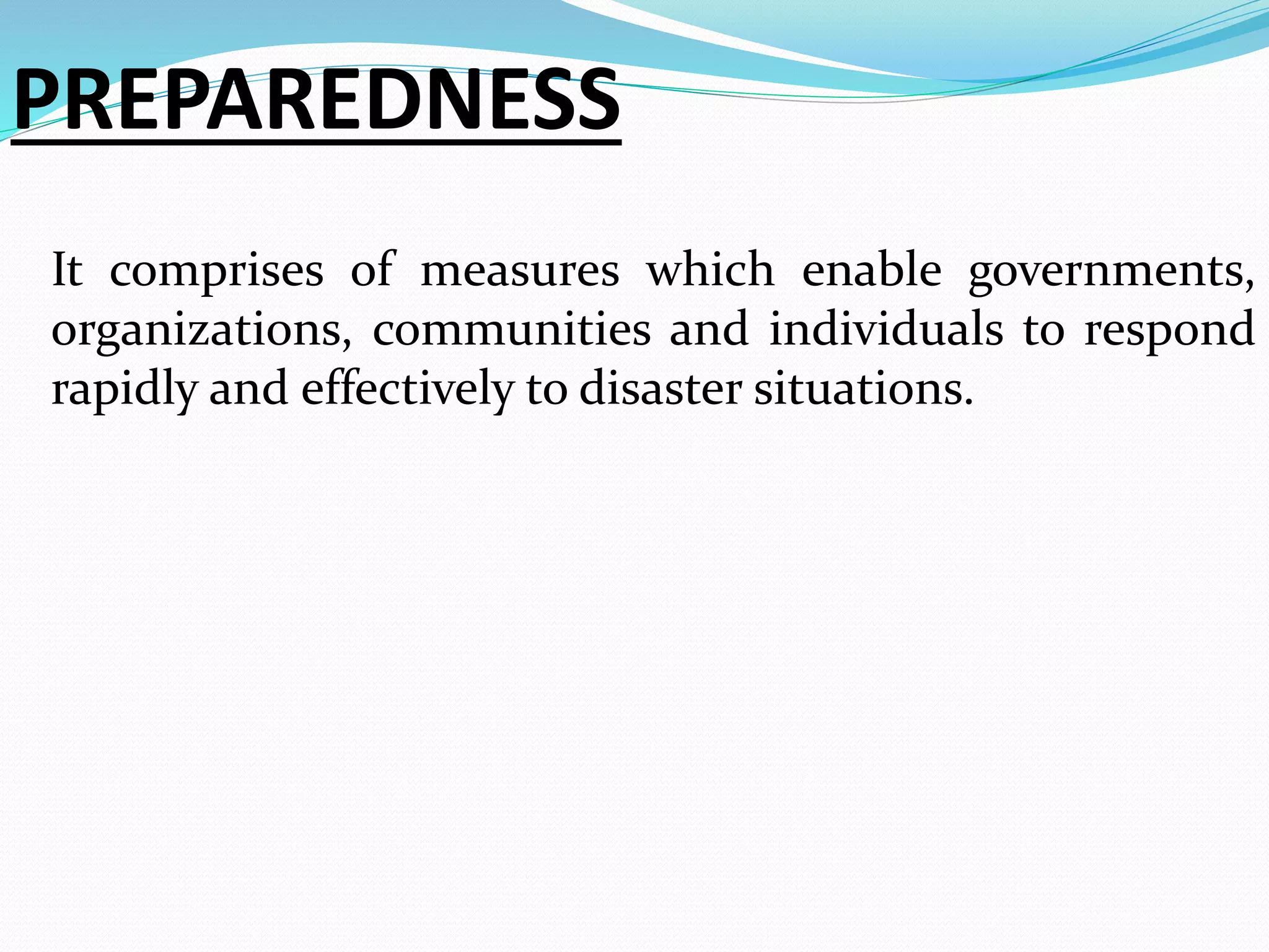PREPAREDNESS
It comprises of measures which enable governments,
organizations, communities and individuals to respond
rapidly and effectively to disaster situations.
 