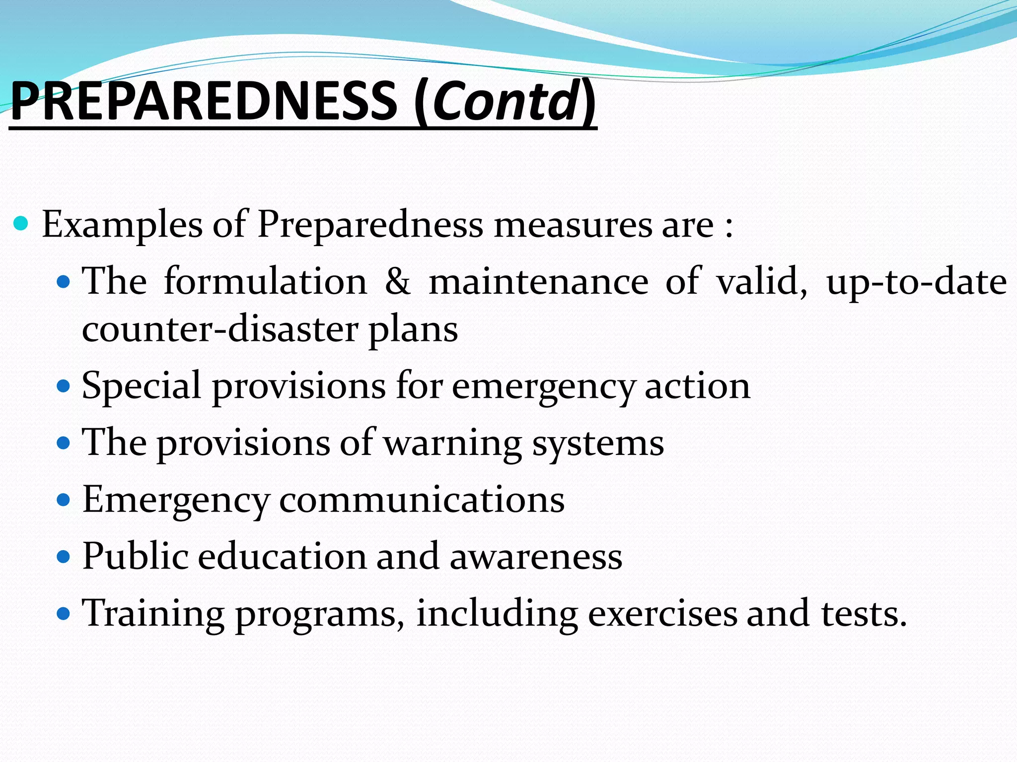 PREPAREDNESS (Contd)
 Examples of Preparedness measures are :
 The formulation & maintenance of valid, up-to-date
counter-disaster plans
 Special provisions for emergency action
 The provisions of warning systems
 Emergency communications
 Public education and awareness
 Training programs, including exercises and tests.
 
