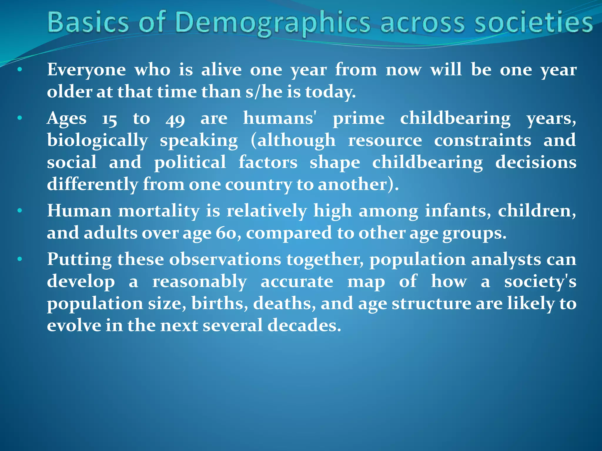 • Everyone who is alive one year from now will be one year
older at that time than s/he is today.
• Ages 15 to 49 are humans' prime childbearing years,
biologically speaking (although resource constraints and
social and political factors shape childbearing decisions
differently from one country to another).
• Human mortality is relatively high among infants, children,
and adults over age 60, compared to other age groups.
• Putting these observations together, population analysts can
develop a reasonably accurate map of how a society's
population size, births, deaths, and age structure are likely to
evolve in the next several decades.
 