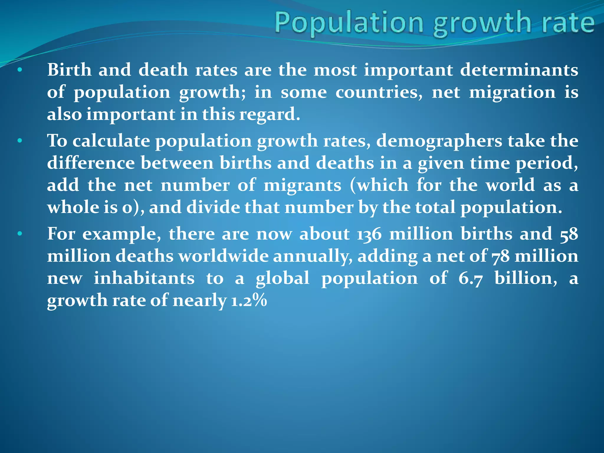 • Birth and death rates are the most important determinants
of population growth; in some countries, net migration is
also important in this regard.
• To calculate population growth rates, demographers take the
difference between births and deaths in a given time period,
add the net number of migrants (which for the world as a
whole is 0), and divide that number by the total population.
• For example, there are now about 136 million births and 58
million deaths worldwide annually, adding a net of 78 million
new inhabitants to a global population of 6.7 billion, a
growth rate of nearly 1.2%
 