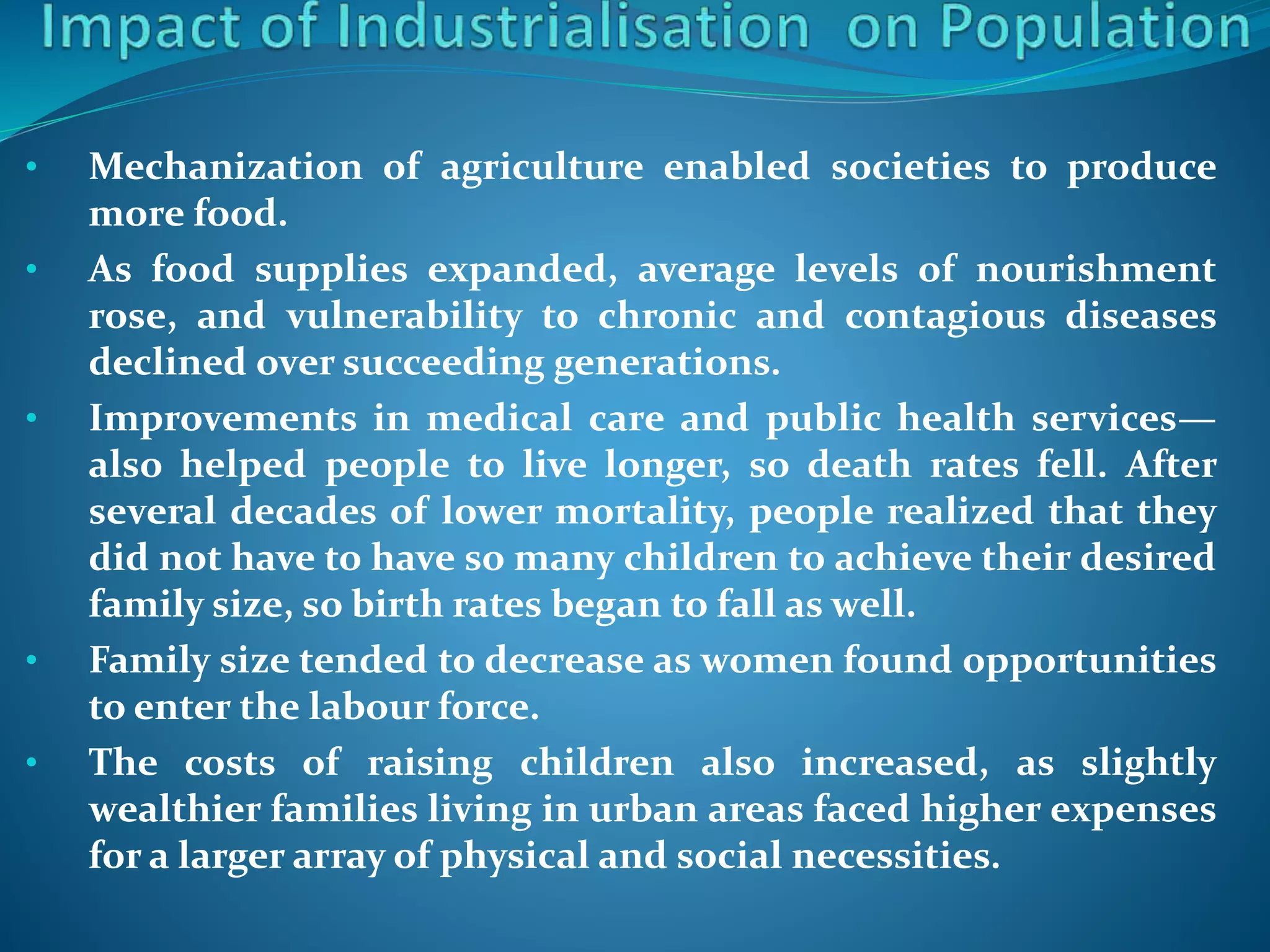• Mechanization of agriculture enabled societies to produce
more food.
• As food supplies expanded, average levels of nourishment
rose, and vulnerability to chronic and contagious diseases
declined over succeeding generations.
• Improvements in medical care and public health services—
also helped people to live longer, so death rates fell. After
several decades of lower mortality, people realized that they
did not have to have so many children to achieve their desired
family size, so birth rates began to fall as well.
• Family size tended to decrease as women found opportunities
to enter the labour force.
• The costs of raising children also increased, as slightly
wealthier families living in urban areas faced higher expenses
for a larger array of physical and social necessities.
 