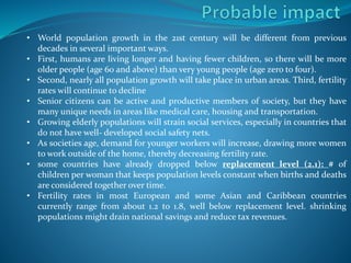 • World population growth in the 21st century will be different from previous
decades in several important ways.
• First, humans are living longer and having fewer children, so there will be more
older people (age 60 and above) than very young people (age zero to four).
• Second, nearly all population growth will take place in urban areas. Third, fertility
rates will continue to decline
• Senior citizens can be active and productive members of society, but they have
many unique needs in areas like medical care, housing and transportation.
• Growing elderly populations will strain social services, especially in countries that
do not have well- developed social safety nets.
• As societies age, demand for younger workers will increase, drawing more women
to work outside of the home, thereby decreasing fertility rate.
• some countries have already dropped below replacement level (2.1): # of
children per woman that keeps population levels constant when births and deaths
are considered together over time.
• Fertility rates in most European and some Asian and Caribbean countries
currently range from about 1.2 to 1.8, well below replacement level. shrinking
populations might drain national savings and reduce tax revenues.
 