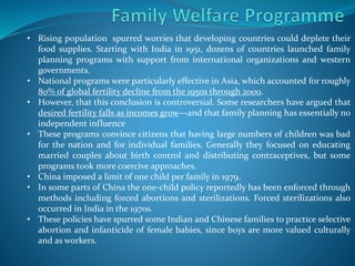 • Rising population spurred worries that developing countries could deplete their
food supplies. Starting with India in 1951, dozens of countries launched family
planning programs with support from international organizations and western
governments.
• National programs were particularly effective in Asia, which accounted for roughly
80% of global fertility decline from the 1950s through 2000.
• However, that this conclusion is controversial. Some researchers have argued that
desired fertility falls as incomes grow—and that family planning has essentially no
independent influence
• These programs convince citizens that having large numbers of children was bad
for the nation and for individual families. Generally they focused on educating
married couples about birth control and distributing contraceptives, but some
programs took more coercive approaches.
• China imposed a limit of one child per family in 1979.
• In some parts of China the one-child policy reportedly has been enforced through
methods including forced abortions and sterilizations. Forced sterilizations also
occurred in India in the 1970s.
• These policies have spurred some Indian and Chinese families to practice selective
abortion and infanticide of female babies, since boys are more valued culturally
and as workers.
 