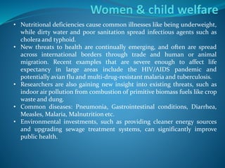 • Nutritional deficiencies cause common illnesses like being underweight,
while dirty water and poor sanitation spread infectious agents such as
cholera and typhoid.
• New threats to health are continually emerging, and often are spread
across international borders through trade and human or animal
migration. Recent examples that are severe enough to affect life
expectancy in large areas include the HIV/AIDS pandemic and
potentially avian flu and multi-drug-resistant malaria and tuberculosis.
• Researchers are also gaining new insight into existing threats, such as
indoor air pollution from combustion of primitive biomass fuels like crop
waste and dung.
• Common diseases: Pneumonia, Gastrointestinal conditions, Diarrhea,
Measles, Malaria, Malnutrition etc.
• Environmental investments, such as providing cleaner energy sources
and upgrading sewage treatment systems, can significantly improve
public health.
 