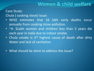 Case Study:
Chula ( cooking stove) issue:
• WHO estimates that 16 lakh early deaths occur
annually from cooking stove pollution.
• ~4- 5Lakh women and children less than 5 years die
each year in India due to indoor smoke.
• Chula smoke is 3rd highest cause of death after dirty
Water and lack of sanitation.
• What should be done to address the issue?
 