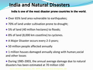 India and Natural Disasters
India is one of the most disaster prone countries in the world.
Over 65% land area vulnerable to earthquakes;
70% of land under cultivation prone to drought;
5% of land (40 million hectares) to floods;
8% of land (8,000 km coastline) to cyclones.
A Major Disaster occurs every 2-3 years;
50 million people affected annually
1 million houses damaged annually along with human,social
and other losses
During 1985-2003, the annual average damage due to natural
disasters has been estimated at 70 million USD
Source: Ministry of Agriculture, GOI: BMTPC, Ministry of Urban Development, GOI
 
