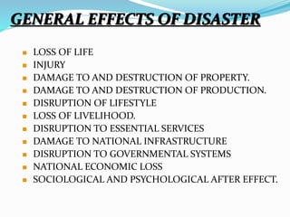 GENERAL EFFECTS OF DISASTER
 LOSS OF LIFE
 INJURY
 DAMAGE TO AND DESTRUCTION OF PROPERTY.
 DAMAGE TO AND DESTRUCTION OF PRODUCTION.
 DISRUPTION OF LIFESTYLE
 LOSS OF LIVELIHOOD.
 DISRUPTION TO ESSENTIAL SERVICES
 DAMAGE TO NATIONAL INFRASTRUCTURE
 DISRUPTION TO GOVERNMENTAL SYSTEMS
 NATIONAL ECONOMIC LOSS
 SOCIOLOGICAL AND PSYCHOLOGICAL AFTER EFFECT.
 