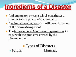  A phenomenon or event which constitutes a
trauma for a population/environment.
 A vulnerable point/area that will bear the brunt
of the traumatizing event.
 The failure of local & surrounding resources to
cope with the problems created by the
phenomenon.
 Types of Disasters
 Natural - Manmade
Ingredients of a Disaster
 