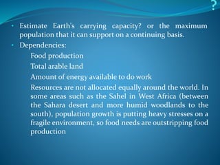 • Estimate Earth's carrying capacity? or the maximum
population that it can support on a continuing basis.
• Dependencies:
• Food production
• Total arable land
• Amount of energy available to do work
• Resources are not allocated equally around the world. In
some areas such as the Sahel in West Africa (between
the Sahara desert and more humid woodlands to the
south), population growth is putting heavy stresses on a
fragile environment, so food needs are outstripping food
production
 