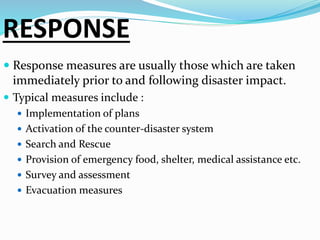 RESPONSE
 Response measures are usually those which are taken
immediately prior to and following disaster impact.
 Typical measures include :
 Implementation of plans
 Activation of the counter-disaster system
 Search and Rescue
 Provision of emergency food, shelter, medical assistance etc.
 Survey and assessment
 Evacuation measures
 