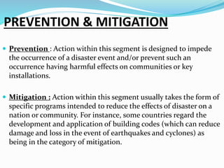 PREVENTION & MITIGATION
 Prevention : Action within this segment is designed to impede
the occurrence of a disaster event and/or prevent such an
occurrence having harmful effects on communities or key
installations.
 Mitigation : Action within this segment usually takes the form of
specific programs intended to reduce the effects of disaster on a
nation or community. For instance, some countries regard the
development and application of building codes (which can reduce
damage and loss in the event of earthquakes and cyclones) as
being in the category of mitigation.
 