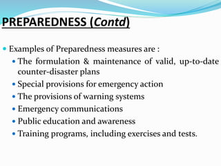 PREPAREDNESS (Contd)
 Examples of Preparedness measures are :
 The formulation & maintenance of valid, up-to-date
counter-disaster plans
 Special provisions for emergency action
 The provisions of warning systems
 Emergency communications
 Public education and awareness
 Training programs, including exercises and tests.
 