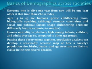 • Everyone who is alive one year from now will be one year
older at that time than s/he is today.
• Ages 15 to 49 are humans' prime childbearing years,
biologically speaking (although resource constraints and
social and political factors shape childbearing decisions
differently from one country to another).
• Human mortality is relatively high among infants, children,
and adults over age 60, compared to other age groups.
• Putting these observations together, population analysts can
develop a reasonably accurate map of how a society's
population size, births, deaths, and age structure are likely to
evolve in the next several decades.
 