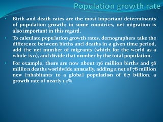 • Birth and death rates are the most important determinants
of population growth; in some countries, net migration is
also important in this regard.
• To calculate population growth rates, demographers take the
difference between births and deaths in a given time period,
add the net number of migrants (which for the world as a
whole is 0), and divide that number by the total population.
• For example, there are now about 136 million births and 58
million deaths worldwide annually, adding a net of 78 million
new inhabitants to a global population of 6.7 billion, a
growth rate of nearly 1.2%
 