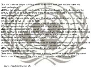 Of the 78 million people currently added to the world each year, 95% live in the less
developed regions.
80% of the world currently resides in the less developed regions. At the beginning o the
century, 70% did so. By 2050, the share of the world population living in the currently less
developed regions will have risen to 90%.
The number of people in the world aged 60 or older will also rise from the current one – of –
ten persons to be two – of – nine by 2050.
Currently around one – of – five persons in the developed countries are aged 60 or older; in
2050 nearly one – of every – three persons will be aged 60 or older.
World life expectancy at birth is now at 65 yrs , having increased by a remarkable 20 yrs since
1950; by 2050 life expectancy is expected to exceed 76 yrs. However, in spite of these impressive
gains, recent years have shown devastating toll from AIDS in a number of countries.
In addition, in some Eastern European Countries, health has been deteriorating and mortality,
particularly among adult males, has been rising.
Couples in developed countries today have on an average 3 children each, 30 yrs ago they had
six. More than half of all couples in the developing countries now use contraception.
The number of persons who have moved to another country has rise to above 120 million
migrants today from 75 million in 1965.
The world has become increasingly urban. Currently, around 46 % of the world population
lives in urban areas; the majority of the world’s population will be urban by 2006.
Source : Population Division, UN.
 