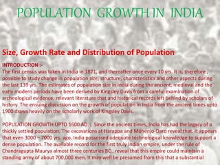 POPULATION GROWTH IN INDIA
Size, Growth Rate and Distribution of Population
INTRODUCTION :-
The first census was taken in India in 1871, and thereafter once every 10 yrs. It is, therefore ,
possible to study change in population size, structure, characteristics and other aspects during
the last 139 yrs. The estimates of population size in India during the ancient, medieval and the
early modern periods have been derived by Kingsley Davis from a careful examination of
archeological evidence, relevant literature that and historical records left behind by scholars of
history. The ensuing discussion on the growth of population in India from the ancient times upto
1900 draws heavily on the scholarly work of Kingsley Davis.
POPULATION GROWTH UPTO 1600 AD. : Since the ancient times, India has had the legacy of a
thickly settled population. The excavations at Harappa and Mohenjo-Daro reveal that. It appears
that even 3000 – 7000 yrs. ago, India possessed adequate technological knowledge to support a
dense population. The available record for the first truly Indian empire, under the rule of
Chandragupta Maurya almost three centuries BC., reveal that this empire could maintain a
standing army of about 700,000 men. It may well be presumed from this that a substantial
 