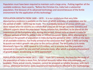 Population must have been required to maintain such a large army . Putting together all the
available evidence, Davis asserts, “Before the Christian Era, India had a substantial
population, first because of its advanced technology and second because of the fertile
environment for the application of this technology”.
POPULATION GROWTH FROM 1600 – 1870 : It is our misfortune that very little
documentary evidence is available on the basis of which estimates of population size for
the period of 1600 – 1870 may be made. This is probably because of census which was
done reason wise not country as a whole that’s way we do not get accurate statistics and
different aspects about the population. Heavy reliance has, therefore, to be placed on the
impressions of the Europeans who, during this period, visited India or stayed in India for
different periods of time for either trade or military purposes. Davis, while attempting to
reconstruct the growth of population in India during the period of 1660 – 1870 on the basis
of all available evidence, has finally arrived at the conclusion that “there is little use trying
to puzzle out India’s growth rate prior to the census period. The best policy is to revise
Moreland’s figure for 1600 upward to 125 million, ant to assume that the population
remained at this point for one and half centuries more, after which a gradual enhancement
of growth began, accelerating as 1870 approached”.
POPULATION GROWTH FROM 1871 – 1901 : From 1871 onwards, the base for the study of
the population of India is more firm, for actual accounts rather than only estimates, are
available. These actual counts, however, cannot be accepted as reliable because, with each
census, additional territories were covered and improvements effected in the methodology
 