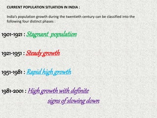 CURRENT POPULATION SITUATION IN INDIA :
India’s population growth during the twentieth century can be classified into the
following four distinct phases :
1901-1921 : Stagnant population
1921-1951 : Steadygrowth
1951-1981 : Rapidhighgrowth
1981-2001 : Highgrowthwithdefinite
signsofslowingdown
 