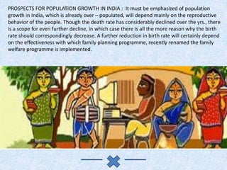 PROSPECTS FOR POPULATION GROWTH IN INDIA : It must be emphasized of population
growth in India, which is already over – populated, will depend mainly on the reproductive
behavior of the people. Though the death rate has considerably declined over the yrs., there
is a scope for even further decline, in which case there is all the more reason why the birth
rate should correspondingly decrease. A further reduction in birth rate will certainly depend
on the effectiveness with which family planning programme, recently renamed the family
welfare programme is implemented.
 