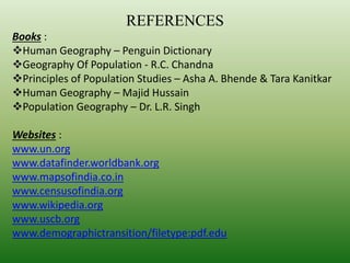 REFERENCES
Books :
Human Geography – Penguin Dictionary
Geography Of Population - R.C. Chandna
Principles of Population Studies – Asha A. Bhende & Tara Kanitkar
Human Geography – Majid Hussain
Population Geography – Dr. L.R. Singh
Websites :
www.un.org
www.datafinder.worldbank.org
www.mapsofindia.co.in
www.censusofindia.org
www.wikipedia.org
www.uscb.org
www.demographictransition/filetype:pdf.edu
 