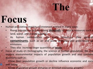 The
Focus• Human population impacts environment science in many ways:
• Rising populations put increasing demands on natural resources such a
land, water, and energy supplies.
• As human communities use more resources, they generate
contaminants, such as air and water pollution and greenhouse ga
emissions
• They also increase larger quantities of waste
 Focus of study on Demography, the science of human population. We sha
explore environmental impacts of population growth and also consider
questions such as:
•How does population growth or decline influence economic and socia
well-being
•Does population growth enhance or diminish economic growth?
 