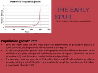 Population(inmillion)
Source : UNPD , 2004
THE EARLY
SPURFig. 1 : Past and Projected human population.
Population growth rate .
• Birth and death rates are the most important determinants of population growth; in
some countries, net migration is also important in this regard.
• To calculate population growth rates, demographers take the difference between births
and deaths in a given time period, add the net number of migrants (which for the world
as a whole is 0), and divide that number by the total population.
• For example, there are now about 136 million births and 58 million deaths worldwide
annually, adding a net of 78 million new inhabitants to a global population of 6.7 billion,
a growth rate of nearly 1.2%
 