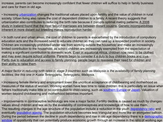 increase, parents can become increasingly confident that fewer children will suffice to help in family business
and care for them in old age.
• Increasing urbanization changes the traditional values placed upon fertility and the value of children in rural
society. Urban living also raises the cost of dependent children to a family. A recent theory suggests that
urbanization also contributes to reducing the birth rate because it disrupts optimal mating patterns. A 2008
study in Iceland found that the most fecund marriages are between distant cousins. Genetic incompatibilities
inherent in more distant out breeding makes reproduction harder.
• In both rural and urban areas, the cost of children to parents is exacerbated by the introduction of compulsory
education acts and the increased need to educate children so they can take up a respected position in society.
Children are increasingly prohibited under law from working outside the household and make an increasingly
limited contribution to the household, as school children are increasingly exempted from the expectation of
making a significant contribution to domestic work. Even in equatorial Africa, children now need to be clothed,
and may even require school uniforms. Parents begin to consider it a duty to buy children books and toys.
Partly due to education and access to family planning, people begin to reassess their need for children and
their ability to raise them.
A major factor in reducing birth rates in stage 3 countries such as Malaysia is the availability of family planning
facilities, like this one in Kuala Terengganu, Terengganu, Malaysia.
• Increasing female literacy and employment lower the uncritical acceptance of childbearing and motherhood as
measures of the status of women. Working women have less time to raise children; this is particularly an issue wher
fathers traditionally make little or no contribution to child-raising, such as southern Europe or Japan. Valuation of
women beyond childbearing and motherhood becomes important.
• Improvements in contraceptive technology are now a major factor. Fertility decline is caused as much by changes i
values about children and sex as by the availability of contraceptives and knowledge of how to use them.
The resulting changes in the age structure of the population include a reduction in the youth dependency ratio and
eventually population ageing. The population structure becomes less triangular and more like an elongated balloon.
During the period between the decline in youth dependency and rise in old age dependency there is a demographic
window of opportunity that can potentially produce economic growth through an increase in the ratio of working age
 