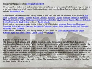 However, unless factors such as those listed above are allowed to work, a society's birth rates may not drop to
a low level in due time, which means that the society cannot proceed to Stage Four and is locked in what is
called a demographic trap.
to dependent population; the demographic dividend.
Countries that have experienced a fertility decline of over 40% from their pre-transition levels include: Costa
Rica, El Salvador, Panama, Jamaica, Mexico, Colombia, Ecuador, Guyana, Surinam, Philippines, Indonesia,
Malaysia, Sri Lanka, Turkey, Azerbaijan, Turkmenistan, Uzbekistan, Egypt, Tunisia, Algeria, Morocco, Lebanon,
South Africa, India, Saudi Arabia, and many Pacific islands.
Countries that have experienced a fertility decline of 25-40% include: Honduras, Guatemala, Nicaragua,
Paraguay, Bolivia, Vietnam, Myanmar, Bangladesh, Tajikistan, Jordan, Qatar, Albania, United Arab Emirates,
Zimbabwe, and Botswana.
Countries that have experienced a fertility decline of 10-25% include: Haiti, Papua New Guinea, Nepal,
Pakistan, Syria, Iraq, Libya, Sudan, Kenya, Ghana and Senegal.
Effects on Age Structure
The decline in death rate and birth rate that occurs during the demographic transition leads to a radical
transformation of the age structure. When the death rate declines during the second stage of the transition, the
result is primarily an increase in the child population. The reason is that when the death rate is high (stage
one), the infant mortality rate is very high, often above 200 deaths per 1000 children born. When the death rate
falls or improves, this, in general, results in a significantly lower infant mortality rate and, hence, increased child
survival. Over time, as cohorts increased by higher survival rates get older, there will also be an increase in the
number of older children, teenagers, and young adults. This implies that there is an increase in the fertile
population which, with constant fertility rates, will lead to an increase in the number of children born. This will
further increase the growth of the child population. The second stage of the demographic transition, therefore,
implies a rise in child dependency.
 