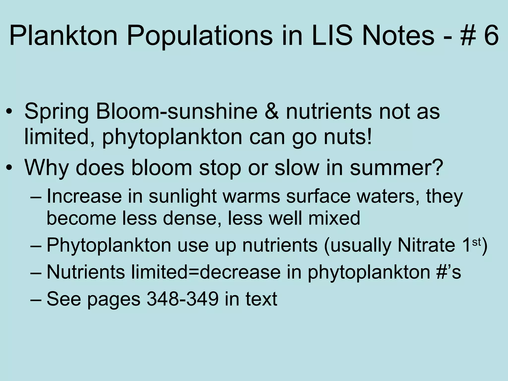 Plankton Populations in LIS Notes - # 6 Spring Bloom-sunshine & nutrients not as limited, phytoplankton can go nuts! Why does bloom stop or slow in summer? Increase in sunlight warms surface waters, they become less dense, less well mixed Phytoplankton use up nutrients (usually Nitrate 1 st ) Nutrients limited=decrease in phytoplankton #’s See pages 348-349 in text 