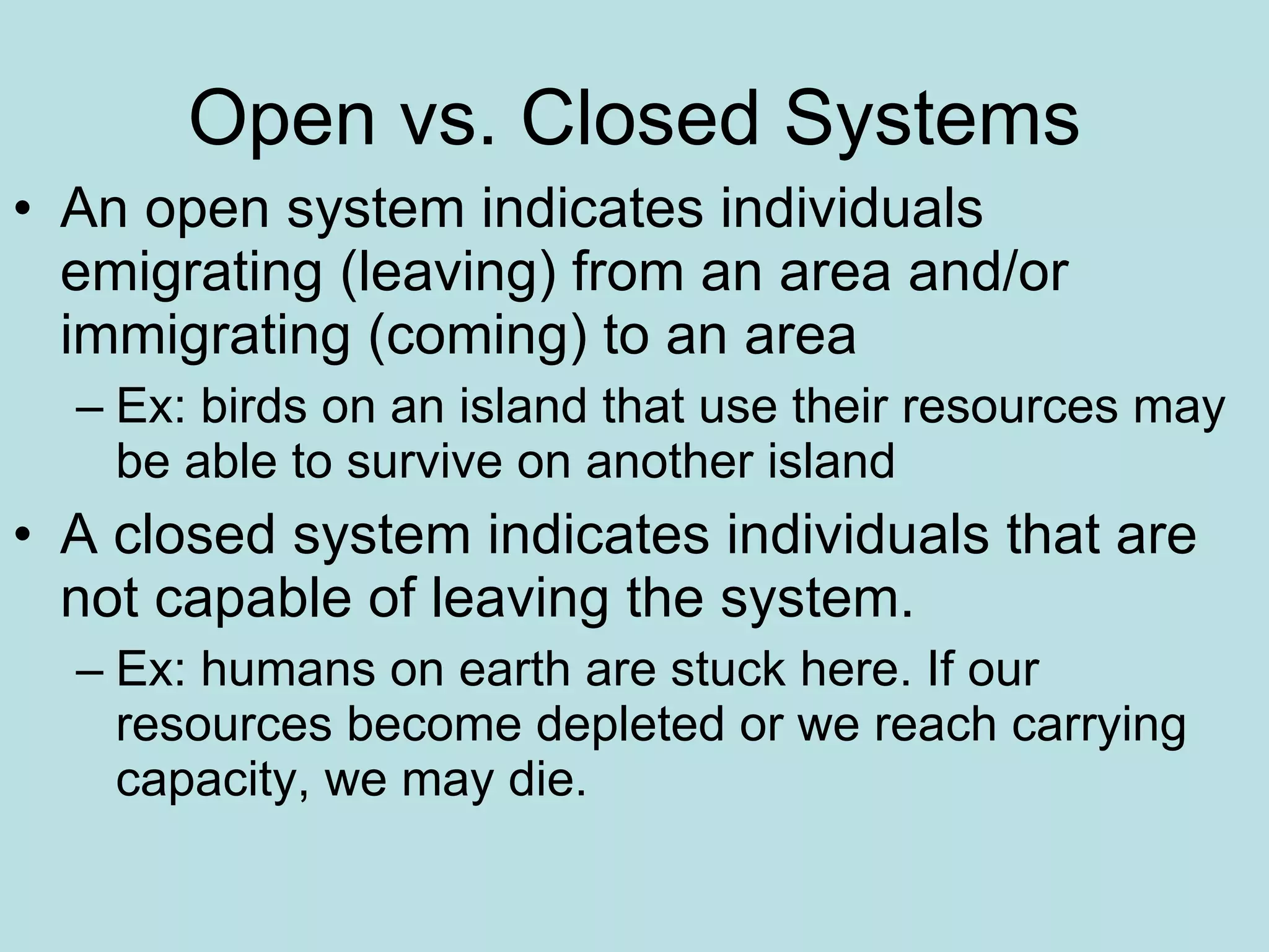 Open vs. Closed Systems An open system indicates individuals emigrating (leaving) from an area and/or immigrating (coming) to an area Ex: birds on an island that use their resources may be able to survive on another island A closed system indicates individuals that are not capable of leaving the system. Ex: humans on earth are stuck here. If our resources become depleted or we reach carrying capacity, we may die. 