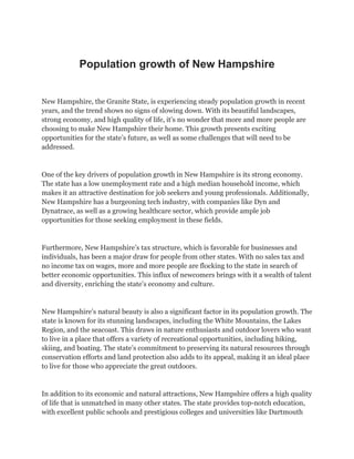 Population growth of New Hampshire
New Hampshire, the Granite State, is experiencing steady population growth in recent
years, and the trend shows no signs of slowing down. With its beautiful landscapes,
strong economy, and high quality of life, it’s no wonder that more and more people are
choosing to make New Hampshire their home. This growth presents exciting
opportunities for the state’s future, as well as some challenges that will need to be
addressed.
One of the key drivers of population growth in New Hampshire is its strong economy.
The state has a low unemployment rate and a high median household income, which
makes it an attractive destination for job seekers and young professionals. Additionally,
New Hampshire has a burgeoning tech industry, with companies like Dyn and
Dynatrace, as well as a growing healthcare sector, which provide ample job
opportunities for those seeking employment in these fields.
Furthermore, New Hampshire’s tax structure, which is favorable for businesses and
individuals, has been a major draw for people from other states. With no sales tax and
no income tax on wages, more and more people are flocking to the state in search of
better economic opportunities. This influx of newcomers brings with it a wealth of talent
and diversity, enriching the state’s economy and culture.
New Hampshire’s natural beauty is also a significant factor in its population growth. The
state is known for its stunning landscapes, including the White Mountains, the Lakes
Region, and the seacoast. This draws in nature enthusiasts and outdoor lovers who want
to live in a place that offers a variety of recreational opportunities, including hiking,
skiing, and boating. The state’s commitment to preserving its natural resources through
conservation efforts and land protection also adds to its appeal, making it an ideal place
to live for those who appreciate the great outdoors.
In addition to its economic and natural attractions, New Hampshire offers a high quality
of life that is unmatched in many other states. The state provides top-notch education,
with excellent public schools and prestigious colleges and universities like Dartmouth
 