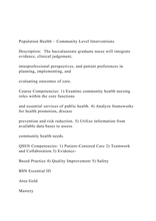 Population Health – Community Level Interventions
Description: The baccalaureate graduate nurse will integrate
evidence, clinical judgement,
interprofessional perspectives, and patient preferences in
planning, implementing, and
evaluating outcomes of care.
Course Competencies: 1) Examine community health nursing
roles within the core functions
and essential services of public health. 4) Analyze frameworks
for health promotion, disease
prevention and risk reduction. 5) Utilize information from
available data bases to assess
community health needs.
QSEN Competencies: 1) Patient-Centered Care 2) Teamwork
and Collaboration 3) Evidence-
Based Practice 4) Quality Improvement 5) Safety
BSN Essential III
Area Gold
Mastery
 