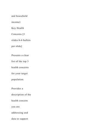 and household
income)
Key Health
Concerns [3
slides/4-6 bullets
per slide]
Presents a clear
list of the top 3
health concerns
for your target
population.
Provides a
description of the
health concern
you are
addressing and
data to support
 